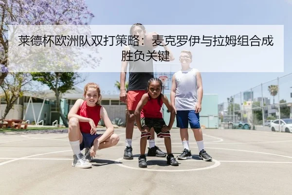 莱德杯欧洲队双打策略：麦克罗伊与拉姆组合成胜负关键